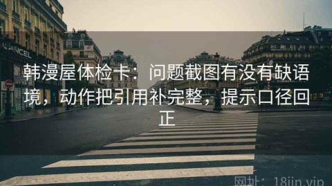 韩漫屋体检卡：问题截图有没有缺语境，动作把引用补完整，提示口径回正