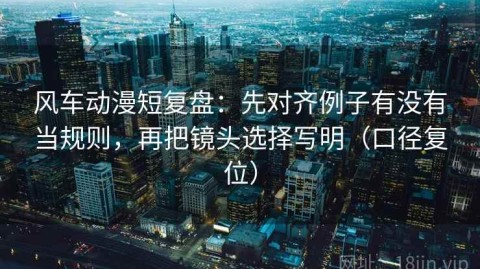 风车动漫短复盘：先对齐例子有没有当规则，再把镜头选择写明（口径复位）