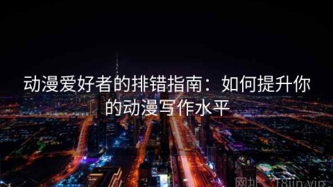 动漫爱好者的排错指南：如何提升你的动漫写作水平