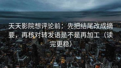 天天影院想评论前：先把结尾改成摘要，再核对转发语是不是再加工（读完更稳）