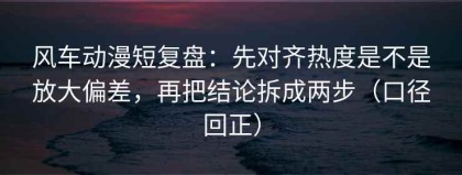 风车动漫短复盘：先对齐热度是不是放大偏差，再把结论拆成两步（口径回正）