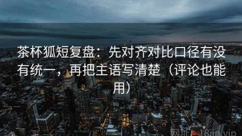 茶杯狐短复盘：先对齐对比口径有没有统一，再把主语写清楚（评论也能用）