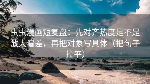 虫虫漫画短复盘：先对齐热度是不是放大偏差，再把对象写具体（把句子拉平）