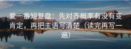 爱一番短复盘：先对齐概率有没有变肯定，再把主语写清楚（读完再写一遍）