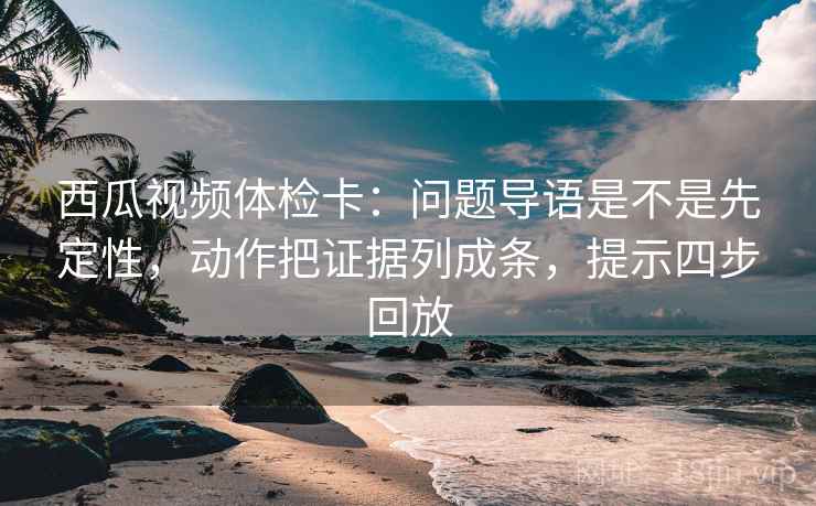 西瓜视频体检卡：问题导语是不是先定性，动作把证据列成条，提示四步回放