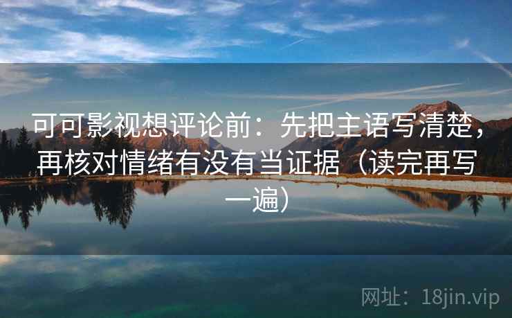 可可影视想评论前：先把主语写清楚，再核对情绪有没有当证据（读完再写一遍）