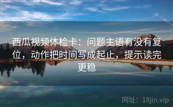 西瓜视频体检卡：问题主语有没有复位，动作把时间写成起止，提示读完更稳