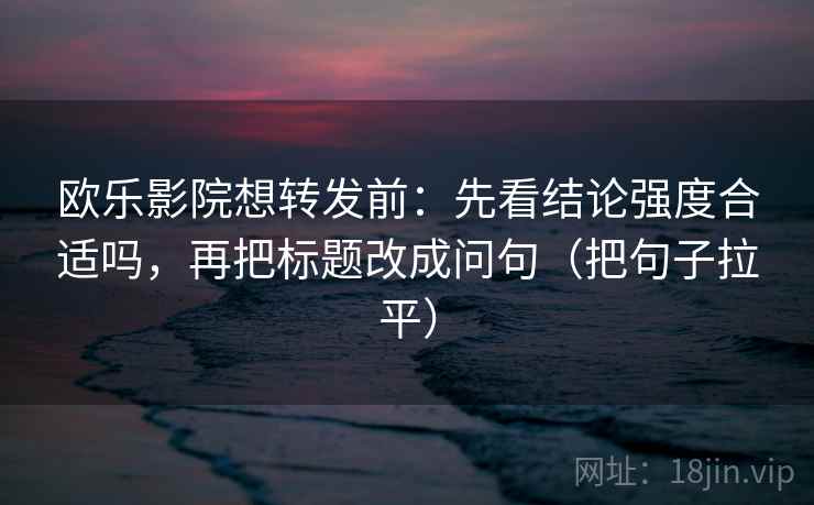 欧乐影院想转发前：先看结论强度合适吗，再把标题改成问句（把句子拉平）