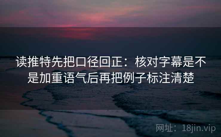 读推特先把口径回正：核对字幕是不是加重语气后再把例子标注清楚