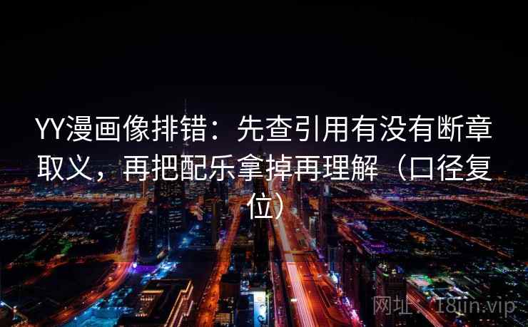 YY漫画像排错：先查引用有没有断章取义，再把配乐拿掉再理解（口径复位）