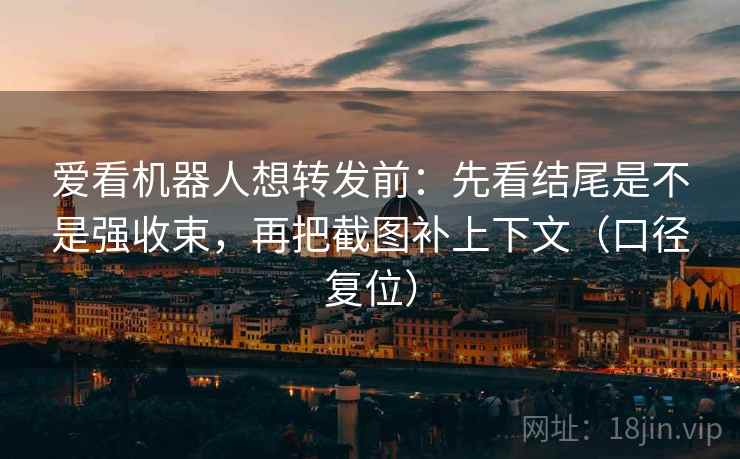 爱看机器人想转发前：先看结尾是不是强收束，再把截图补上下文（口径复位）