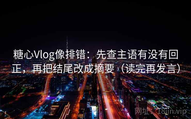 糖心Vlog像排错：先查主语有没有回正，再把结尾改成摘要（读完再发言）