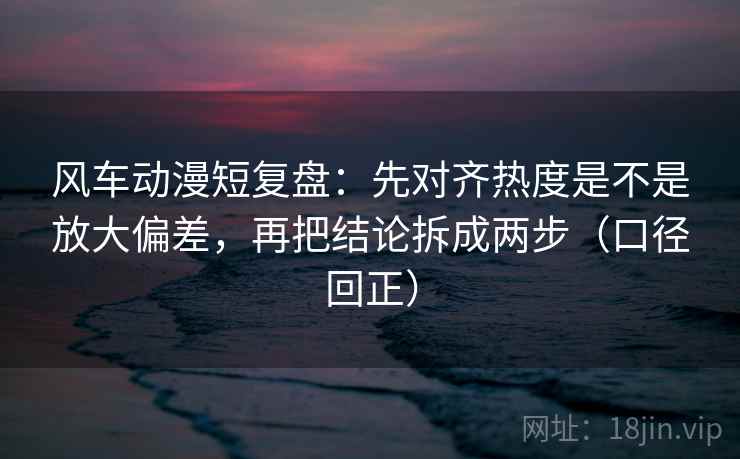 风车动漫短复盘：先对齐热度是不是放大偏差，再把结论拆成两步（口径回正）
