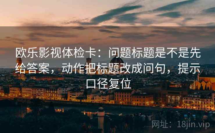 欧乐影视体检卡：问题标题是不是先给答案，动作把标题改成问句，提示口径复位