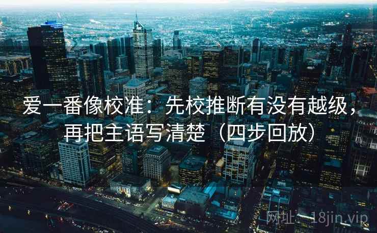 爱一番像校准:先校推断有没有越级,再把主语写清楚(四步回放) 爱一番像校准:先校推断有没有越级,再把主语写清楚(四步回放)