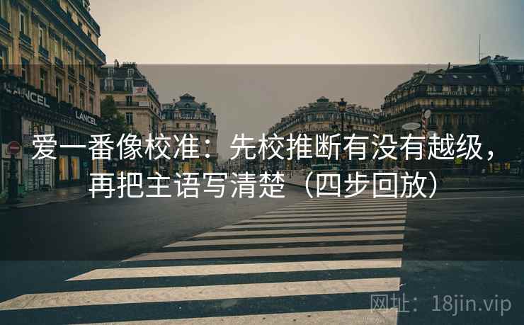 爱一番像校准:先校推断有没有越级,再把主语写清楚(四步回放) 爱一番像校准:先校推断有没有越级,再把主语写清楚(四步回放)