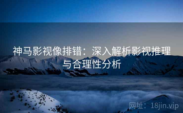 神马影视像排错:深入解析影视推理与合理性分析 神马影视像排错:深入解析影视推理与合理性分析