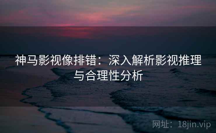 神马影视像排错:深入解析影视推理与合理性分析 神马影视像排错:深入解析影视推理与合理性分析