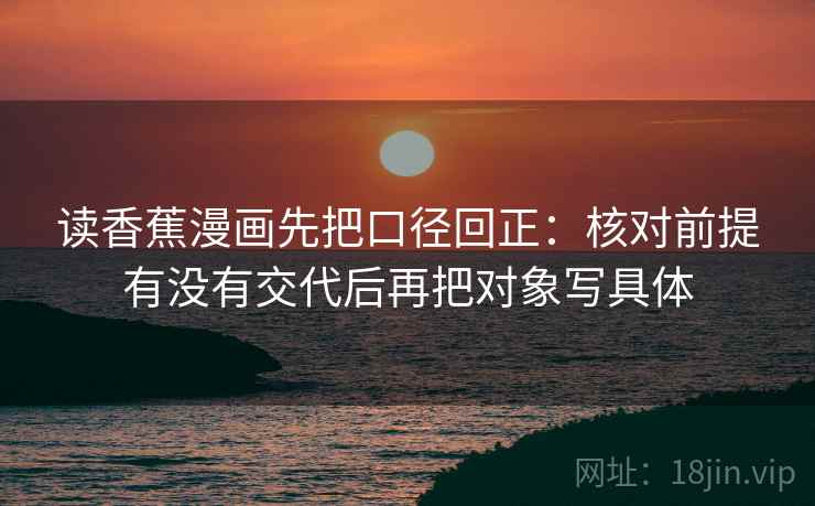 读香蕉漫画先把口径回正:核对前提有没有交代后再把对象写具体 读香蕉漫画先把口径回正:核对前提有没有交代后再把对象写具体