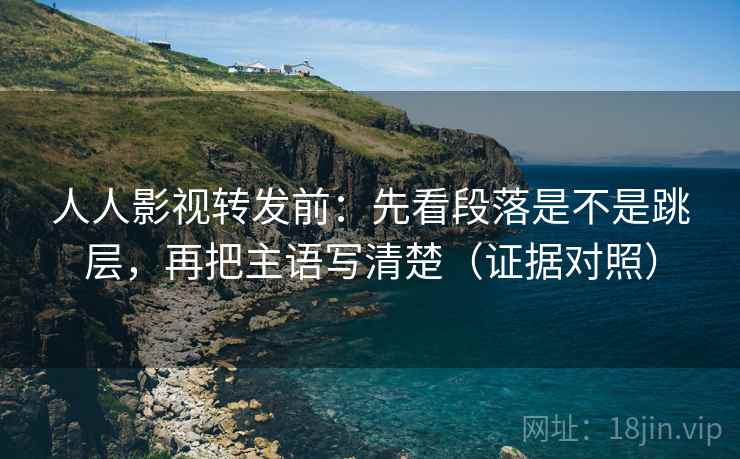 人人影视转发前:先看段落是不是跳层,再把主语写清楚(证据对照) 人人影视转发前:先看段落是不是跳层,再把主语写清楚(证据对照)