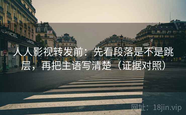 人人影视转发前:先看段落是不是跳层,再把主语写清楚(证据对照) 人人影视转发前:先看段落是不是跳层,再把主语写清楚(证据对照)