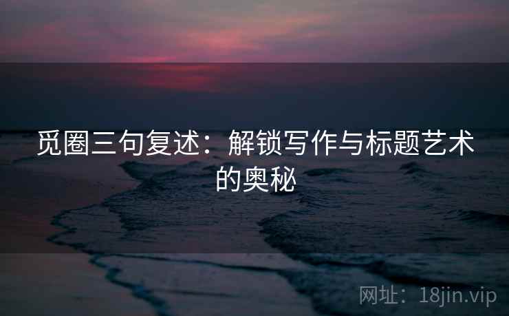 觅圈三句复述:解锁写作与标题艺术的奥秘 觅圈三句复述:解锁写作与标题艺术的奥秘