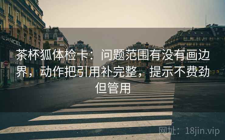 茶杯狐体检卡:问题范围有没有画边界,动作把引用补完整,提示不费劲但管用 茶杯狐体检卡:问题范围有没有画边界,动作把引用补完整,提示不费劲但管用
