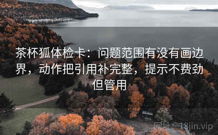 茶杯狐体检卡:问题范围有没有画边界,动作把引用补完整,提示不费劲但管用 茶杯狐体检卡:问题范围有没有画边界,动作把引用补完整,提示不费劲但管用