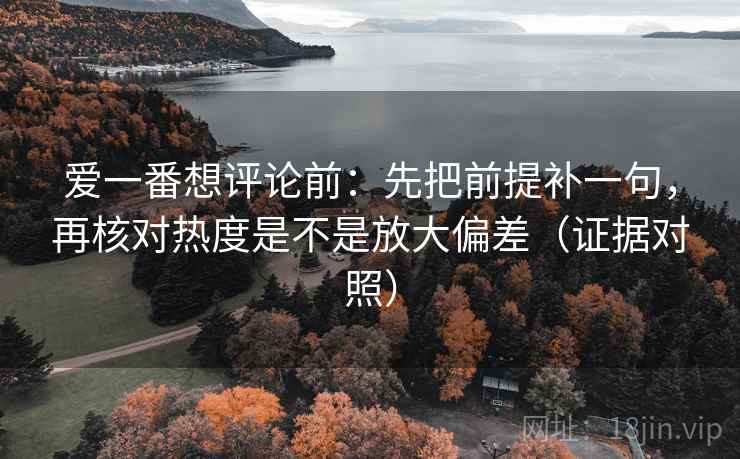 爱一番想评论前:先把前提补一句,再核对热度是不是放大偏差(证据对照) 爱一番想评论前:先把前提补一句,再核对热度是不是放大偏差(证据对照)