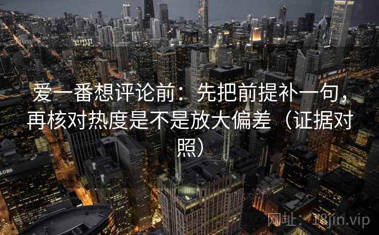 爱一番想评论前:先把前提补一句,再核对热度是不是放大偏差(证据对照) 爱一番想评论前:先把前提补一句,再核对热度是不是放大偏差(证据对照)