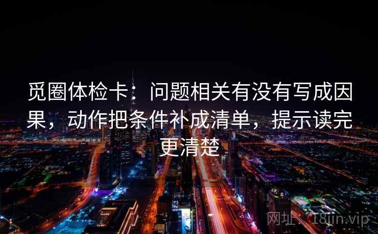 觅圈体检卡:问题相关有没有写成因果,动作把条件补成清单,提示读完更清楚 觅圈体检卡:问题相关有没有写成因果,动作把条件补成清单,提示读完更清楚