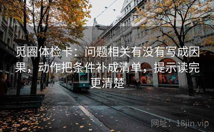 觅圈体检卡:问题相关有没有写成因果,动作把条件补成清单,提示读完更清楚 觅圈体检卡:问题相关有没有写成因果,动作把条件补成清单,提示读完更清楚
