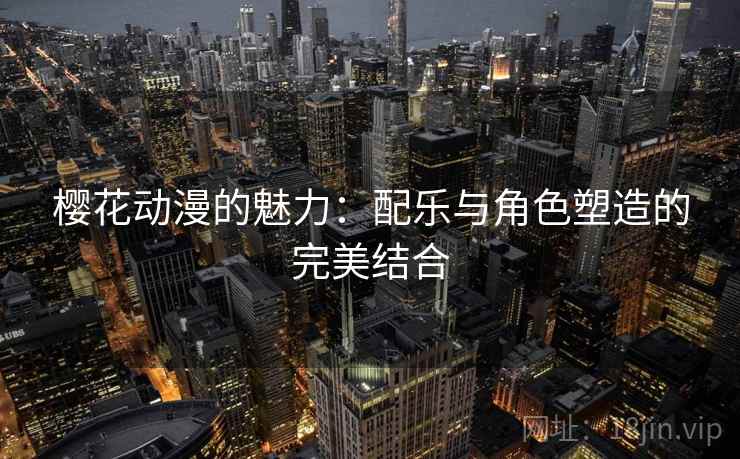 樱花动漫的魅力:配乐与角色塑造的完美结合 樱花动漫的魅力:配乐与角色塑造的完美结合