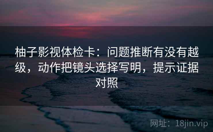 柚子影视体检卡:问题推断有没有越级,动作把镜头选择写明,提示证据对照 柚子影视体检卡:问题推断有没有越级,动作把镜头选择写明,提示证据对照