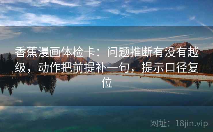 香蕉漫画体检卡:问题推断有没有越级,动作把前提补一句,提示口径复位 香蕉漫画体检卡:问题推断有没有越级,动作把前提补一句,提示口径复位