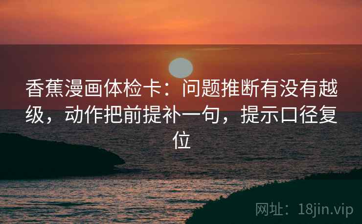 香蕉漫画体检卡:问题推断有没有越级,动作把前提补一句,提示口径复位 香蕉漫画体检卡:问题推断有没有越级,动作把前提补一句,提示口径复位