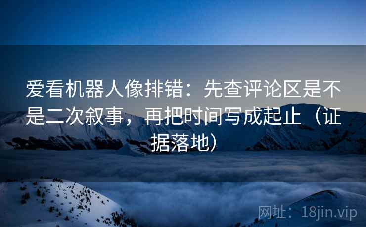 爱看机器人像排错:先查评论区是不是二次叙事,再把时间写成起止(证据落地) 爱看机器人像排错:先查评论区是不是二次叙事,再把时间写成起止(证据落地)