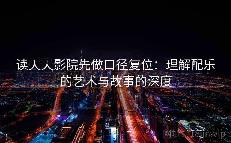 读天天影院先做口径复位:理解配乐的艺术与故事的深度 读天天影院先做口径复位:理解配乐的艺术与故事的深度