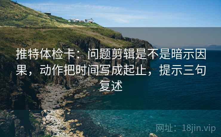 推特体检卡:问题剪辑是不是暗示因果,动作把时间写成起止,提示三句复述 推特体检卡:问题剪辑是不是暗示因果,动作把时间写成起止,提示三句复述