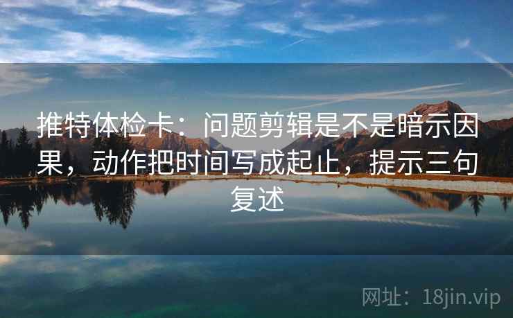 推特体检卡:问题剪辑是不是暗示因果,动作把时间写成起止,提示三句复述 推特体检卡:问题剪辑是不是暗示因果,动作把时间写成起止,提示三句复述
