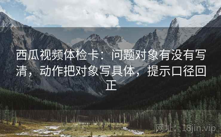 西瓜视频体检卡:问题对象有没有写清,动作把对象写具体,提示口径回正 西瓜视频体检卡:问题对象有没有写清,动作把对象写具体,提示口径回正