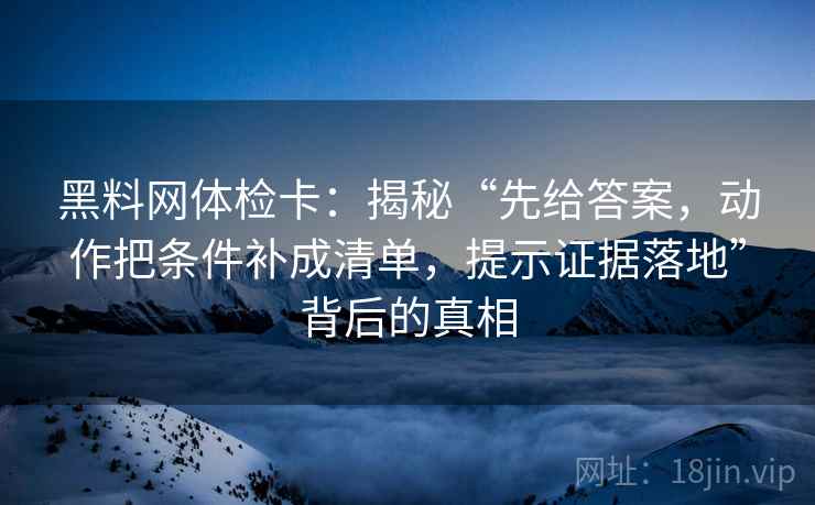 黑料网体检卡:揭秘“先给答案,动作把条件补成清单,提示证据落地”背后的真相 黑料网体检卡:揭秘“先给答案,动作把条件补成清单,提示证据落地”背后的真相