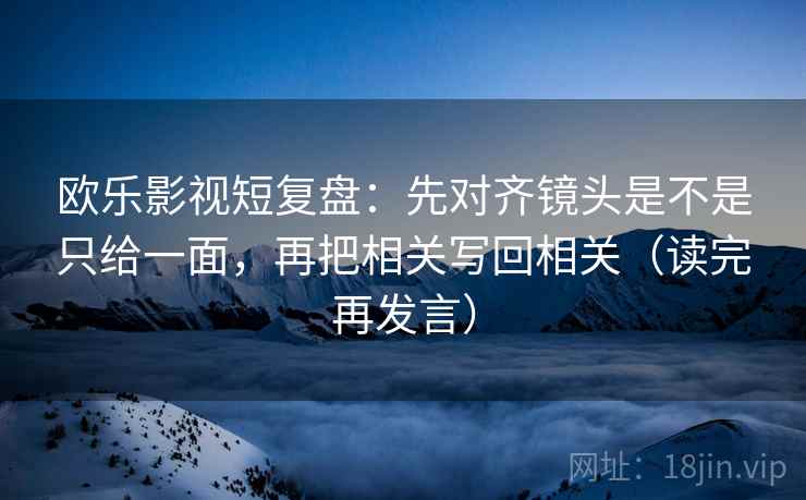 欧乐影视短复盘：先对齐镜头是不是只给一面，再把相关写回相关（读完再发言）