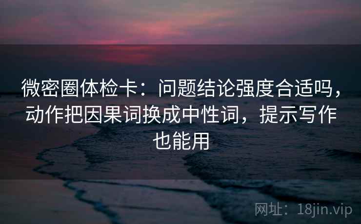 微密圈体检卡:问题结论强度合适吗,动作把因果词换成中性词,提示写作也能用 微密圈体检卡:问题结论强度合适吗,动作把因果词换成中性词,提示写作也能用