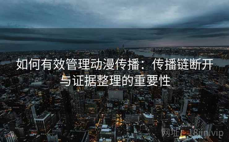如何有效管理动漫传播:传播链断开与证据整理的重要性 如何有效管理动漫传播:传播链断开与证据整理的重要性